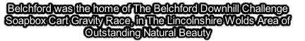 Belchford was the home of The Belchford Downhill Challenge Soapbox Cart Gravity Race, in The Lincolnshire Wolds Area of Outstanding Natural Beauty